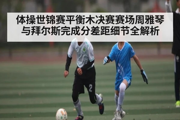 体操世锦赛平衡木决赛赛场周雅琴与拜尔斯完成分差距细节全解析