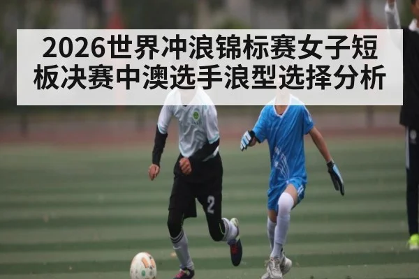 2026世界冲浪锦标赛女子短板决赛中澳选手浪型选择分析